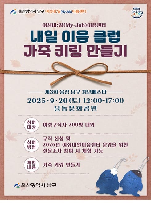 울산광역시 남구 여성내:일(My-Job)이음센터
여성내:일(My-Job)이음센터
내일 이음 클럽
가죽 키링 만들기

제3회 울산 남구 청년페스타
2025·9·20 (토) 12:00~17:00
달동문화공원

참여대상
여성구직자 200명 내외

참여방법
구직 신청 및 2026년 여성내일이음센터 운영을 위한 설문조사 참여 시 체험 가능

체험내용
가죽 키링 만들기

울산광역시 남구
