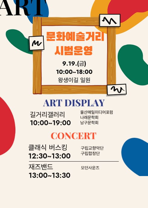 문화예술거리 시범운영
9.19.(금)
10:00~18:00
왕생이길 일원

ART DISPLAY
길거리갤러리
10:00~19:00
울산매일미디어포럼
나라문학회
남구문화회

CONCERT
클래식 버스킹
12:30~13:00
구립교향악단
구립합창단

재즈밴드
13:00~13:30
모던사운즈