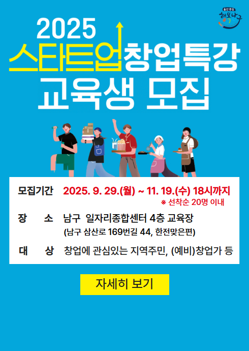 2025
스타트업 창업특강
교육생 모집!

모집기간
2025. 9. 29.(월) ~ 11. 19.(수) 18시까지

선착순 20명 이내

장소
남구 일자리종합센터 4층 교육장
(남구 삼산로 169번길 44, 한전맞은편)

대상
창업에 관심있는 지역주민, (예비)창업가 등

[자세히 보기]