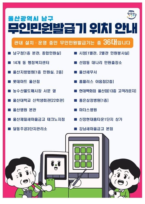울산광역시 남구
무인민원발급기 위치 안내

관내 설치·운영 중인 무인민원발급기는 총 36대입니다

남구청(1층 본관, 종합민원실)

14개 동 행정복지센터

울산지방법원(1층 민원실, 2층)

롯데마트 울산점

농수산물도매시장 서문 옆

울산대학교 신학생회관(22호관)

울산병원 본관

울산제일새마을금고 테크노지점

달동주공3단지관리소

시청(1별관, 2별관 민원봉사실)

선암동 내리교 민원출장소

울산세무서

홈플러스 야음점(2층)

현대백화점 울산점(13층 고객라운지)

좋은삼정병원(1층)

마더스병원

신정현대홈타운1차 상가

강남새마을금고 본점