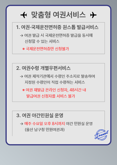 ？ 맞춤형 여권서비스 ？

1. 여권·국제운전면허증 원스톱 발급서비스
→ 여권 발급 시 국제운전면허증 발급을 동시에 신청할 수 있는 서비스
※ 국제운전면허증만 신청불가

2. 여권수령 개별우편서비스
→ 여권 제작기관에서 수령인 주소지로 발송하여 지정된 수령인이 직접 수령하는 서비스
※ 여권 재발급 온라인 신청자, 48시간 내 발급여권 신청자는 서비스 불가

3. 여권 야간민원실 운영
→ 매주 수요일 오후 8시까지 야간 민원실 운영
(울산 남구청 민원여권과)