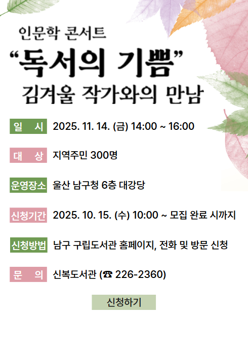 인문학 콘서트
“독서의 기쁨” 김겨울 작가와의 만남

일 시
2025. 11. 14. (금) 14:00 ~ 16:00

대 상
지역주민 300명

운영장소
울산 남구청 6층 대강당

신청기간
2025. 10. 15. (수) 10:00 ~ 모집 완료 시까지

신청방법
남구 구립도서관 홈페이지, 전화 및 방문 신청

문 의
신복도서관 (☎ 226-2360)