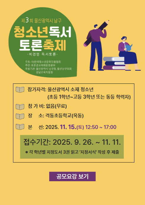 제3회 울산광역시 남구 청소년 독서토론축제
？ 비경쟁 독서토론 ？

주최: 사단법인국제소통문화진흥협회
주관: 토론문화교육연수본부
후원: 울산광역시 남구청, 울산남구의회,
강남교육지원청

？？ 참가자격: 울산광역시 소재 청소년
(초등 1학년 ~ 고등 3학년 또는 동등 학력자)

？？ 참가비: 없음 (무료)

？？ 장소: 격동초등학교 (옥동)

？？ 본선: 2025. 11. 25.(토) 12:50 ~ 17:00

？？ 접수기간: 2025. 9. 26. ~ 11. 11.
※ 각 학년별 지정도서 3권 읽고 ‘지정서식’ 작성 후 제출

[공모요강 보기]
