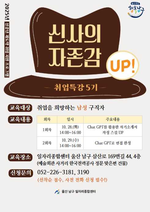 2025년 신사의 자존감 UP! 취업특강 5기

교육대상
취업을 희망하는 남성 구직자

교육내용

회차	일시	주요내용
1회차	10. 28.(화) 14:00~16:00	Chat GPT를 활용한 자기소개서 작성 스킬 UP
2회차	10. 29.(수) 14:00~16:00	Chat GPT로 면접 완성

교육장소
일자리종합센터 (울산 남구 삼산로 169번길 44, 4층)
(예술회관 사거리 한국전력공사 정문 맞은편 건물)

신청문의
052-226-3181, 3190
(선착순 접수, 사전 전화 신청 필수)

울산 남구 일자리종합센터