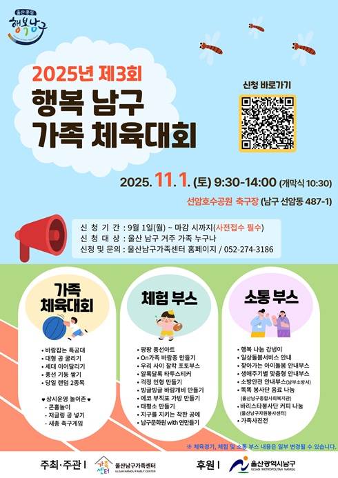 2025년 제3회 행복 남구 가족 체육대회

？？ 2025. 11. 1. (토) 9:30~14:00 (개막식 10:30)
？？ 선암호수공원 축구장 (남구 선암동 487-1)

？？ 신청 바로가기 (QR코드 이미지)

신청 기간 : 9월 1일(월) ~ 마감 시까지 (사전접수 필수)
신청 대상 : 울산 남구 거주 가족 누구나
신청 및 문의 : 울산남구가족센터 홈페이지 / ☎ 052-274-3186

？？ 가족 체육대회

바람개비 달리기

협동 공 튀기기

공굴리기 릴레이

훌라후프 통과하기

신발 던지기

가족 줄다리기

？？ 체험 부스

팽팽 줄다리기

OX가족 퀴즈

가족 페이스페인팅

응원 슬로건 만들기

1등 가족 시상

다양한 체험 이벤트

？？ 소통 부스

남구 정책 홍보

가족센터 홍보

남구 복지사업 안내

※ 프로그램은 사정에 따라 변경될 수 있습니다.

주최·주관 : 울산남구가족센터
후원 : 울산광역시 남구
