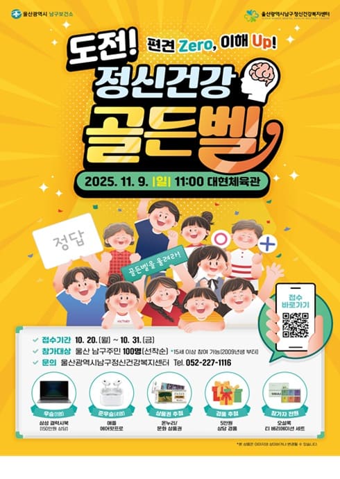 도전! 정신건강 골든벨
편견 Zero, 이해 Up!

 2025. 11. 9. (일) 11:00
 대현체육관

 접수기간
10. 20. (월) ~ 10. 31. (금)

 참가대상
울산 남구주민 100명 (선착순)
15세 이상 아동 및 가족, 일반주민 (2009년생 포함)

 문의
울산광역시남구정신건강복지센터
Tel. 052-227-1116

 참가자 혜택

1등: 상금 30만원 (1명)

2등: 상금 20만원 (1명)

3등: 상금 10만원 (1명)

참가상: 기념품 증정

 참가신청 바로가기 (QR코드)

주최: 울산광역시 남구보건소
주관: 울산광역시남구정신건강복지센터