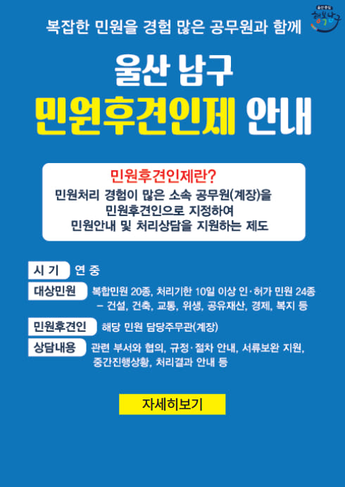 복잡한 민원을 경험 많은 공무원과 함께
울산남구 민원후견인제 안내

민원후견인제란?
민원처리 경험이 많은 소속 공무원(계장)을 민원후견인으로 지정하여 민원안내 및 처리상담을 지원하는 제도

시기: 연중

대상민원: 복합민원 20종, 처리기한 10일 이상 인허가 민원 24종 (건설, 건축, 교통, 위생, 공유재산, 경제, 복지 등)

민원후견인: 해당 민원 담당주무관(계장)

상담내용: 관련 부서와 협의, 규정·절차 안내, 서류보완 지원, 중간진행상황, 처리결과 안내 등

자세히보기