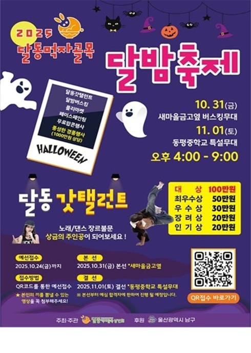 2025 달동먹자골목 달밤축제

달동갓탤런트
달밤버스킹
라이브밴드
페이스페인팅
무료사진이벤트
중·상학생할로윈퍼레이드 (1000명 한정)

HALLOWEEN

0.31(금) 새마을금고 옆 버스킹무대
1.01(토) 동평중학교 특설무대
오후 4:00 ~ 9:00
달동 갓탤런트

노래/댄스 장르불문
상금의 주인공이 되어보세요!

대상 100만원
최우수상 50만원
우수상 30만원
장려상 20만원
인기상 20만원

예선접수
2025.10.24(금)까지

본선
2025.10.31(금) 본선 새마을금고 옆

접수방법
QR코드를 통한 온라인접수 또는
2025.11.01(토) 현장 동평중학교 특설무대
※ 현장접수자는 예선 심사 후 본선진출 가능