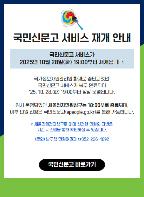 국민신문고 서비스 재개 안내

국민신문고 서비스가 2025년 10월 28일(화) 19:00부터 재개됩니다.

국가정보자원관리원 화재로 중단되었던
국민신문고 서비스가 복구 완료되어
'25. 10. 28.(화) 19:00부터 정상 운영됩니다.

임시 운영되었던 새올전자민원창구는 18:00부로 종료되며,
이후 민원 신청은 국민신문고(epeople.go.kr)를 통해 가능합니다.

※ 새올전자민원창구로 이미 신청한 민원의 답변은 기존 시스템을 통해 확인하실 수 있습니다.
(문의) 남구청 민원여권과 052-226-4892

국민신문고 바로가기 링크: https://www.epeople.go.kr/