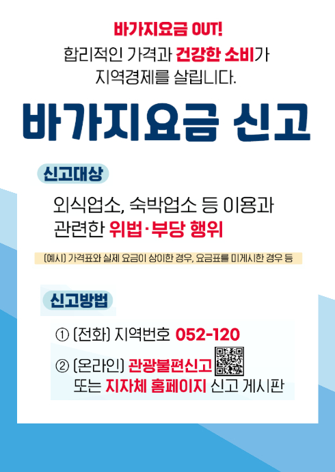 바가지요금 OUT!
합리적인 가격과 건강한 소비가 지역경제를 살립니다.

바가지요금 신고 안내

신고대상:
외식업소, 숙박업소 등 이용과 관련한 위법 또는 부당 행위
(예시: 가격표와 실제 요금이 상이한 경우, 요금표를 미게시한 경우 등)

신고방법:

전화 신고 ？ 지역번호 052를 포함한 번호 120

온라인 신고 ？ ‘관광불편신고’ 또는 지자체 홈페이지 신고 게시판 이용

관광불편신고 QR코드 링크:
https://kto.visitkorea.or.kr/kor/biz/biz_main.kto?func_name=complaint

URL :  https://www.ulsannamgu.go.kr/cop/bbs/selectBoardArticle.do?bbsId=namguNews&nttId=503987