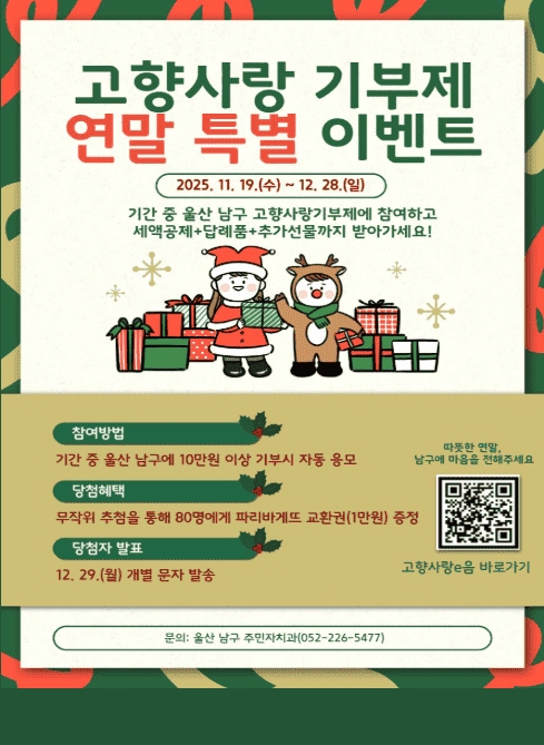 고향사랑 기부제 연말 특별 이벤트

2025년 11월 19일(수) ~ 12월 28일(일)

기간 중 울산 남구 고향사랑기부제에 참여하고
세액공제 + 답례품 + 추가 선물까지 받아가세요!

참여방법

기간 중 울산 남구에 10만 원 이상 기부 시 자동 응모

당첨혜택

무작위 추첨을 통해 80명에게 파리바게뜨 교환권(1만 원) 증정

당첨자 발표

12월 29일(월) 개별 문자 발송

QR코드 링크

고향사랑e음 바로가기
https://m.site.naver.com/1iP0J

문의

울산 남구 주민자치과
☎ 052-226-5477