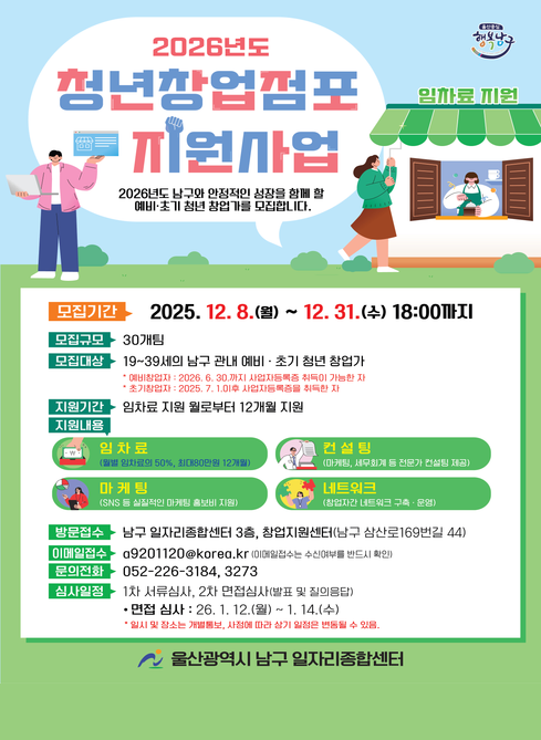 2026년도 청년창업점포 지원사업

2026년도 남구와 안정적인 성장을 함께 할
예비·초기 청년 창업가를 모집합니다.


모집기간
2025. 12. 8.(월) ~ 12. 31.(수) 18:00까지

모집규모
30개팀

모집대상
19~39세의 남구 관내 예비·초기 청년 창업가

예비창업자: 2026. 6. 30.까지 사업자등록증 취득이 가능한 자
초기창업자: 2025. 7. 1. 이후 사업자등록증을 취득한 자


지원기간
임차료 지원 월로부터 12개월 지원

지원내용
임차료
(월별 임차료의 50%, 최대 80만원 12개월)

컨설팅
(마케팅, 세무회계 등 전문가 컨설팅 제공)

마케팅
(SNS 등 실질적인 마케팅 홍보비 지원)

네트워크
(창업자 간 네트워크 구축·운영)


방문접수
남구 일자리종합센터 3층, 창업지원센터
(남구 삼산로169번길 44)

이메일접수
[a9201120@korea.kr]
(이메일접수는 수신여부를 반드시 확인)

문의전화
052-226-3184, 3273

심사일정
1차 서류심사, 2차 면접심사
(발표 및 질의응답)

면접 심사
26. 1. 12.(월) ~ 1. 14.(수)
*일시 및 장소는 개별통보, 사정에 따라 상기 일정은 변동될 수 있음.

울산광역시 남구 일자리종합센터


