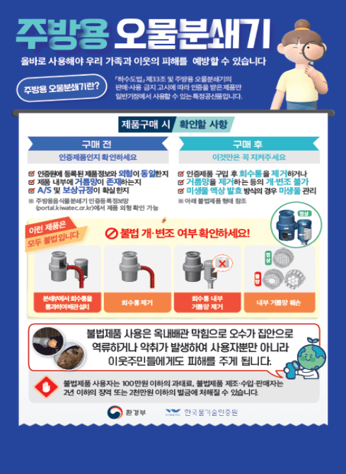 주방용 오물분쇄기

올바로 사용해야 우리 가족과 이웃의 피해를 예방할 수 있습니다

주방용 오물분쇄기란?
「하수도법」 제33조 및 하수도용 오물분쇄기의 판매·사용 금지 고시에 따라 인증을 받은 제품만 일반가정에서 사용할 수 있는 특정공상품입니다.

제품구매 시 확인할 사항

구매 전
인증제품인지 확인하세요

인증에 등록된 제품과 동일한지 확인
제품 내부에 거름망이 존재하는지
A/S 및 보상규정이 확실한지
※ 주방용 오물분쇄기 인증등록현황
(portal.kiwatec.or.kr)에서 제품 외형 확인 가능

구매 후
이것만은 꼭 지켜주세요
인증제품 구입 후 회수통을 제거하거나
거름망을 제거하는 등의 개·변조 불가
미생물 액상 발효 방식의 경우 미생물 관리
※ 아래 불법제품 형태 참조

불법·개·변조 여부 확인하세요!
이런 제품은 모두 불법입니다

분쇄부에서 회수통을 통과하여 배관설치
회수통 제거
회수통 내부 거름망 제거
내부 거름망 훼손



불법제품 사용 시 주의사항
불법제품 사용은 옥내배관 막힘으로 오수가 집안으로 역류하거나 악취가 발생하여 사용자뿐만 아니라 이웃주민들에게도 피해를 주게 됩니다.

처벌 안내

불법제품 사용자는 100만원 이하의 과태료,
불법제품 제조·수입·판매자는 2년 이하의 징역 또는 2천만원 이하의 벌금에 처해질 수 있습니다.

환경부
한국물기술인증원