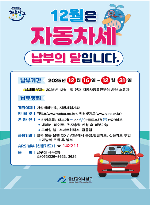 12월은 자동차세 납부의 달입니다.

납부기간
2025년 12월 16일 ~ 12월 31일

납세의무자
2025년 12월 1일 현재 자동차등록원부상 차량 소유자

납부방법

계좌이체
가상계좌번호, 지방세입계좌

인터넷
위택스(www.wetax.go.kr), 인터넷지로(www.giro.or.kr)

온라인
· 카카오톡 : 더보기(··· 또는 ？) → 코드스캔 → QR납부
· 네이버, 페이코 : 전자송달 신청 후 납부가능
· 모바일 앱 : 스마트위택스, 금융앱

금융기관
전국 모든 은행 CD / ATM에서 통장, 현금카드, 신용카드 투입
→ 지방세 조회 후 납부

ARS 납부(신용카드)
☎ 142211

문 의
남구청 세무2과
☎ (052)226-3623, 3624