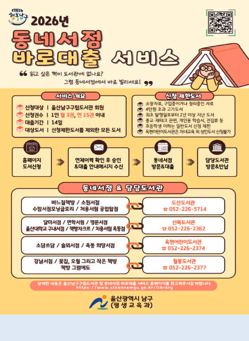 울산중심
행복남구

2026년
동네서점
바로대출 서비스

“읽고 싶은 책이 도서관에 없나요?
그럼 동네서점에서 바로 빌리세요!”

[서비스 개요]
신청대상 | 울산남구구립도서관 회원
신청권수 | 1인 월 3권, 연 15권 이내
대출기간 | 14일
대상도서 | 신청제한도서를 제외한 모든 도서

[신청 제한도서]
소장자료, 구입중이거나 정리중인 자료
4만원 초과 고가도서
최초 발행일로부터 2년 이상 지난 도서
종교·재테크 관련, 개인용 학습서, 전집류 등
초등학생 이하 일반도서 신청 제한
옥현어린이도서관은 자녀교육 외 성인도서 신청불가

[이용절차]
홈페이지 도서신청
→ 연체이력 확인 후 승인 & 대출 안내메시지 수신
→ 동네서점 방문&대출
→ 담당도서관 방문&반납

[동네서점 & 담당도서관]
바느질책방 / 소원서점
수암서점모글로리 / 차용서림 공업탑점
→ 도산도서관
☎ 052-226-5714

달마서점 / 면학서림 / 명문서점
울산대학교 구내서점 / 책방자크르 / 차용서림 옥동점
→ 신복도서관
☎ 052-226-2362

소담쓰담 / 솔뫼서점 / 옥동 희망서점
→ 옥현어린이도서관
☎ 052-226-2374

강남서점 / 꽃집, 오월 그리고 작은 책방
책방 그림에도
→ 월봉도서관
☎ 052-226-2377