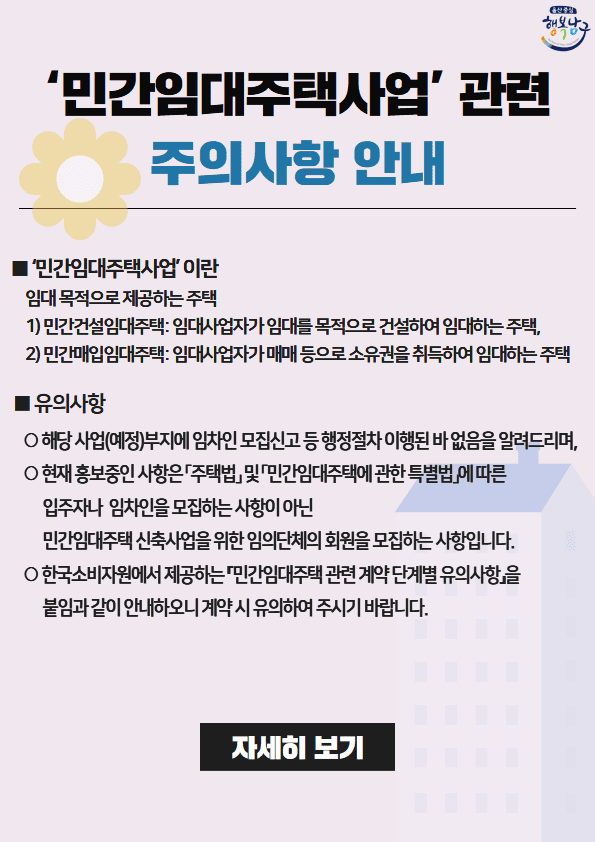 최근 신정동 봉월로 부근 민간임대아파트 건설사업과 관련하여 시민 여러분의 관심과 문의가 많은 실정으로 올바른 정보를 제공하고자 안내문을 게재하오니 참고하시기 바랍니다.

 ○ '민간임대주택사업'이란 임대목적으로 제공하는 주택
1.민간건설임대주택: 임대사업자가 임대를 목적으로 건설하여 임대하는 주택
2.민간매입임대주택: 임대사업자가 매매 등으로 소유권을 취득하여 임대하는 주택

 ○ 유의사항
  - 해당 사업(예정)부지에 임차인 모집신고 등 행정절차 이행된 바 없음을 알려드리며,
  -현재 홍보중인 사항은 「주택법」 및 「민간임대주택에 관한 법률」에 따른 입주자나 임차인을 모집하는 사항이 아닌 민간임대주택 신축사업을 위한 임의단체의 회원을 모집하는 사항입니다.
  - 한국소비자원에서 제공하는 『민간임대주택 관련 계약 단계별 유의사항』을 붙임과 같이 안내하오니 계약 시 유의하여 주시기 바랍니다.
