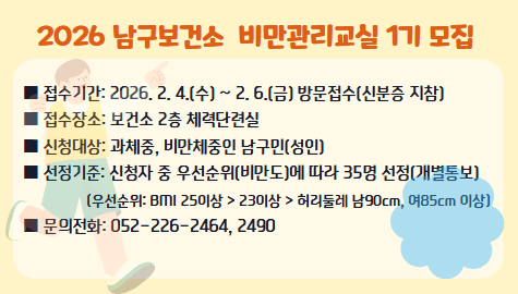 2026 남구보건소 비만관리교실 1기 모집

■ 접수기간: 2026. 2. 4.(수) ~ 2. 6.(금) 방문접수(신분증 지참)
■ 접수장소: 보건소 2층 체력단련실
■ 신청대상: 과체중, 비만체중인 남구민(성인)
■ 선정기준: 신청자 중 우선순위(비만도)에 따라 35명 선정(개별통보)
　(우선순위: BMI 25이상 > 230이상 > 허리둘레 남90cm, 여85cm 이상)
■ 문의전화: 052-226-2464, 2490