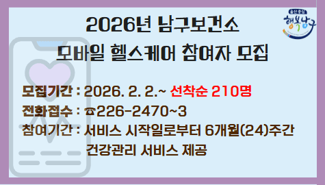모바일 앱과 스마트 워치로 건강관리 받으세요!
건강위험요인이 있는 대상자에게 보건소 전문인력(간호사, 영양사, 운동사)이
모바일 앱을 통해 맞춤형 건강상담을 제공하는 서비스

○ 모집기간 : 2026. 2. 2.(월) ~ 선착순 210명 마감 시까지
○ 모집대상 : 아래 3가지 조건 모두 해당해야만 참여 가능
- 주민등록상 19세 이상, 남구 주민 또는 직장이 남구인 자
- 대사증후군 판정 기준 아래 5가지 건강위험요인 중 1개 이상 보유자
(단, 고혈압 / 당뇨 / 고지혈증 진단 경험자 또는 약물 복용자는 참여 불가)
- 스마트폰 소지자 및 사용이 자유로운 자
○ 접수방법 : 전화접수(☎ 226-2470~3) ⇒ 검사 후 사전검사 일정 예약 ⇒ 보건소 방문 검사 ⇒ 결과 관리에 따라 최종 대상자 선정
○ 참여기간 : 서비스 시작일로부터 6개월간 (24주간) 건강관리 서비스 제공
○ 참여혜택
- 블루투스 연동 활동량계(스마트 워치) 무료 지급(중도탈락 시 반납)
- 3회 무료 건강검진 및 영양·운동 전문가(간호사, 영양사, 운동처방사)의
- 개인별 건강관리 상담
- 스마트폰 모바일 앱을 통한 건강정보 및 1:1 맞춤형 상담 제공
- 우수 참여자 인센티브(건강 관련 용품) 지급
○ 문의전화 : 남구보건소 통합건강관리팀 ☎ 052-226-2470~3