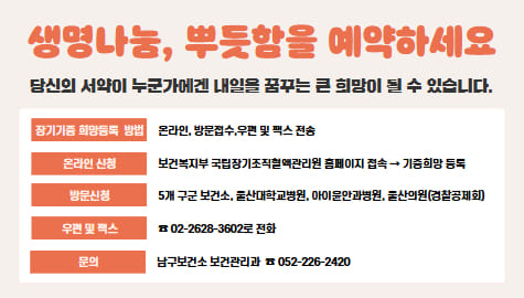 장기 조직 기증희망등록이란
장기 조직 기증 희망등록은 본인이 뇌사 또는 사망에 이르렀을 때 자신의 장기 또는 인체조직을 대가없이 기증하겠다는 의사표시임

생명나눔, 뿌듯함을 예약하세요
당신의 서약이 누군가에겐 내일을 꿈꾸는 큰 희망이 될 수 있습니다

장기기증희망등록방법 온라인, 방문접수, 우편 및 팩스 전송
온라인 신청 보건복지부 국립장기조직혈액관리원 홈페이지 접속 기증희망 등록
방문신청 5개 구군 보건소, 울산대학교병원, 아이윤안과의원, 울산의원(경찰공제회)
우편및팩스 02-2628-3602로 전화
문의 남구보건소 보건관리과 052-226-2420