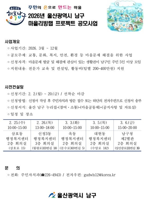 □사업개요
1. 사업기간: 2026. 3월 ~ 12월
2. 공모주제: 교통, 문화, 복지, 안전, 환경 등 마을문제 해결을 위한 사업
3. 신청자격: 마을문제 발굴 및 해결에 관심이 있는 생활권이 남구인 주민 5인 이상 모임
4. 지원내용: 전문가 교육 및 컨설팅, 활동비(팀별 200~400만원) 지원

□사전컨설팅
1. 신청기간: 2. 2.(월) ~ 20.(금) / 선착순 마감
2. 신청방법: 신청서 작성 후 주민자치과 방문 접수 또는 하단의 전자우편으로 신청서 송부
3. 신청서식: 울산 남구 누리집-(참여·소통)-(마을공동체)-(공지사항 및 자료실)
4. 일정 및 장소
- 2. 25.(수) 10:00-15:00 삼호동 행정복지센터 2층 회의실(삼호로 15)
- 2. 26.(목) 13:00-18:00 신정3동 행정복지센터 3층 회의실(월평로103번길 18)
- 3. 3.(화) 10:00-15:00 옥동 행정복지센터 2층 회의실(문수로369번길 5)
- 3. 5.(목) 10:00-15:00 대현동 행정복지센터 2층 회의실(수암로 182)
- 3. 6.(금) 15:00-20:00 남구청 제2별관 2층 회의실(삼산중로131번길 36)

□문 의
전화: 주민자치과(☎226-4943) / 전자우편: gudwls12@korea.kr
