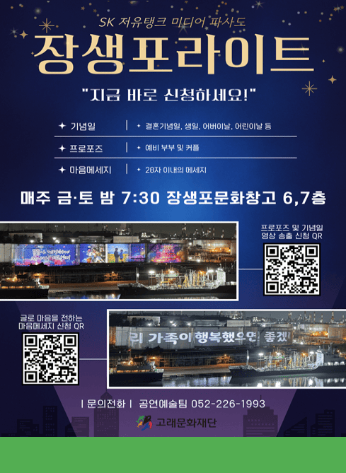 19m 대형 스크린(SK저유탱크)을 활용한 미디어아트

JSP LIGHT

장생포라이트

매주 금·토 오후 7시 30분
장생포문화창고 6·7층 무료 관람

지금 바로 신청 하세요!

(좌측 QR코드)
프로포즈 & 기념일
무료신청 바로가기

(우측 QR코드)
마을메세지
무료신청 바로가기

고래문화재단
Whale Cultural Foundation