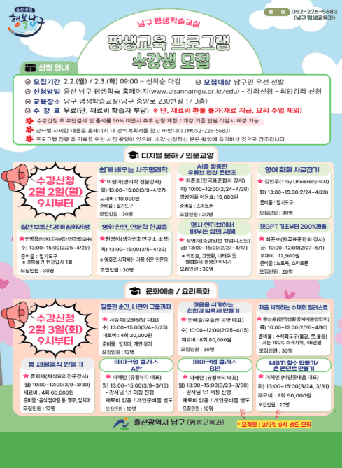 □ 2026년 남구 평생학습교실(1차) 수강 신청 안내
- 신청기간 : 2.2(월) 09:00 ~ ※선착순 마감
※별도모집 : 3/9(월) 09:00~ (메이크업 클래스 B반 / MBTI 향수 만들기, 은팬던트 만들기)
- 모집대상 : 남구민 우선 선발
- 신청방법 : 울산 남구 평생학습 홈페이지(https://www.ulsannamgu.go.kr/edu/main.do)
- 교육장소 : 남구 평생학습교실(남구 중앙로 230번길 17, 3층)
- 수 강 료 : 무료(※단, 강좌에 따라 재료비가 있으며 강사님께 직접 납부, 환불불가)

□ 디지털문해 분야
- 챗GPT 기초활용법 / 2.27.~5.1.(금) 10:00~12:00 / 20명 (준비물 : 노트북, 스마트폰 / 교재비 : 12,900원)
- AI를 활용한 유튜브 영상 콘텐츠 / 2.24.~4.28.(화) / 10:00~12:00 / 20명 (준비물 : 스마트폰 / 어플이용료 : 19,800원)

□ 인문교양 분야
- 쉽게 배우는 사주명리학 / 3.9.~4.27.(월) 13:00~15:00 / 30명 (교재비 : 10,000원 )
- 영어회화 사로잡기 / 2.24.~4.28.(화) 13:00~15:00 / 30명 (준비물 : 필기도구)
- 실전 부동산 경매 심화과정 / 2.25.~4.29.(수) 13:00~15:00 / 30명 (준비물 : 필기도구)
- 영화 한편, 인문학 한걸음 / 3.5.~4.23.(목) 13:00~15:00 / 30명 (준비물 : 필기도구)
- 명사 인터뷰에서 배우는 삶의 지혜 / 2.27.~4.17.(금) 13:00~15:00 / 30명 (준비물 : 필기도구)

□ 문화예술 분야
- 마음을 쉬게하는 친환경 입욕제 만들기 / 2.25.~4.15.(수) 10:00~12:00 / 30명 (재료비 : 80,000원)
- 처음 시작하는 수채화 일러스트 / 2.26.~4.16.(목) 10:00~12:00 / 30명 (준비물 : 수채화도구(물감,붓,무통), 스케치북, 4B연필, 떡지우개)
- 메이크업 클래스 A반 / 3.9.~3.16.(월) 13:00~15:00 / 10명 (준비물 : 개인 화장용품)
- 메이크업 클래스 B반 / 3.23.~3.30.(월) 13:00~15:00 / 10명 (준비물 : 개인 화장용품) ※별도모집(3/9(월) 09:00~)
- MBTI 향수 만들기,은 팬던트 만들기 / 3.24.~3.31.(화) 13:00~15:00 / 20명 (준비물 : 2회 50,000원) ※별도모집(3/9(월) 09:00~)

□ 요리특화
- 달콤한 순간, 구움과자 만들기 / 3.4.~3.25(수) 13:00~15:00 / 12명 (재료비 : 4회 20,000원, 준비물 : 앞치마, 개인용기)
- 봄 제철음식 만들기 / 3.9.~3.30.(월) 10:00~12:00 / 12명 (재료비 : 4회 60,000원, 준비물 : 앞치마,행주,개인용기)