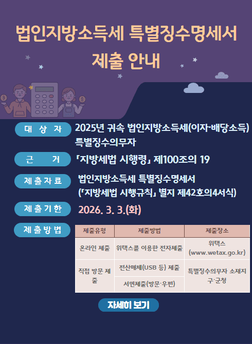 2월은 법인지방소득세 특별징수명세서 제출기간입니다.
○ 대상자: 2025년 귀속 법인지방소득세(이자·배당소득) 특별징수의무자
○ 제출기한: 2026. 3. 3.(화)
○ 제출방법: 위택스(www.wetax.go.kr) 또는 구·군청 방문·우편
○ 문의처: 남구청 세무2과(052-226-3554)
○ 제출방법
- 온라인 제출 : 위택스를 이용한 전자제출(www.wetax.go.kr)
- 직접 방문 제출(특별징수의무자 소재지 구·군청)
① 전산매체(USB 등) 제출
② 서면제출(방문·우편)
○ 자세한 사항은 위택스 홈페이지(www.wetax.go.kr) 공지사항을 참고해주시기 바랍니다.
○ 문의처: 남구청 세무2과(052-226-3554)