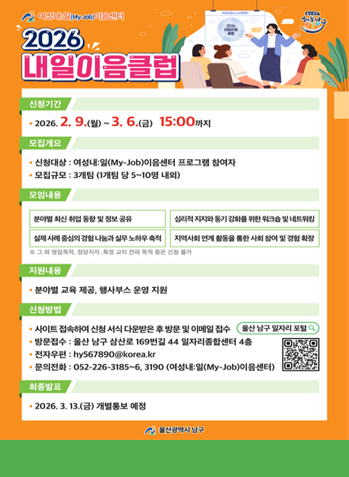 여성내일(My-Job)이음센터
2026 내일이음클럽
■ 신청기간 2026. 2. 9.(월) ~ 3. 6.(금) 15:00까지

■ 모집개요
신청대상 : 여성내일(My-Job)이음센터 프로그램 참여자
모집규모 : 3개팀 (1개팀 당 5~10명 내외)

■ 모임내용

분야별 최신 취업 동향 및 정보 공유
심리적 지지와 동기 강화를 위한 워크숍 및 네트워킹
실제 사례 중심의 경험 나눔과 실무 노하우 축적
지역사회 연계 활동을 통한 사회 참여 및 경험 확장
※ 그 외 영업직, 정치·종교 관련 목적 등은 신청 불가

■ 지원내용
분야별 교육 제공
행사부스 운영 지원

■ 신청방법
사이트 접속하여 신청 서식 다운로드 후 방문 및 이메일 접수
→ 울산 남구 일자리포털

방문접수 : 울산 남구 삼산로 169번길 44 일자리종합센터 4층

전자우편 : hy567890@korea.kr

문의전화 : 052-226-3185~6, 3190
(여성내일(My-Job)이음센터)

■ 최종발표
2026. 3. 13.(금) 개별통보 예정