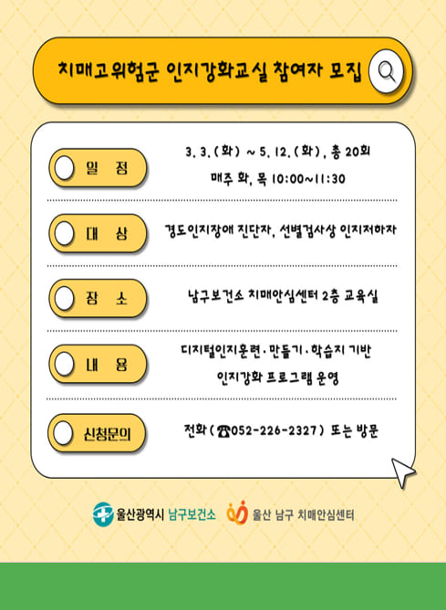치매고위험군 인지강화교실 참여자 모집
■ 일 정
3. 3.(화) ~ 5. 12.(화), 총 20회
매주 화, 목 10:00~11:30

■ 대 상
경도인지장애 진단자, 선별검사상 인지저하자

■ 장 소
남구보건소 치매안심센터 2층 교육실

■ 내 용
디지털인지훈련·만들기·학습지 기반
인지강화 프로그램 운영

■ 신청문의
전화 (☎ 052-226-2327) 또는 방문

울산광역시 남구보건소
울산 남구 치매안심센터