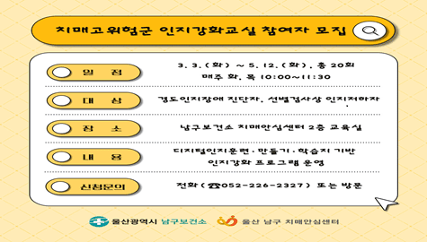 치매고위험군 인지강화교실 참여자 모집
■ 일 정

3.(화) ~ 5. 12.(화), 총 20회
매주 화, 목 10:00~11:30

■ 대 상

경도인지장애 진단자, 선별검사상 인지저하자

■ 장 소

남구보건소 치매안심센터 2층 교육실

■ 내 용

디지털인지훈련·만들기·학습지 기반
인지강화 프로그램 운영

■ 신청문의

전화 (☎ 052-226-2327) 또는 방문

울산광역시 남구보건소
울산 남구 치매안심센터