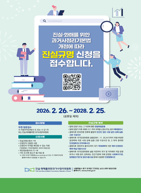 진실·화해를 위한 과거사정리기본법 개정에 따라
진실규명 신청을 접수합니다.

2026.2.26.~ 2028. 2. 25.
(공휴일 제외)

접수방법

우편·방문접수
각 지방자치단체(시·도 또는 시·군·구) 또는 진실·화해를 위한 과거사정리위원회

신청서류

진실규명신청서 1부

신청인의 신분증 사본

신청인의 자격을 확인할 수 있는 자료
(기본증명서, 가족관계등록부, 대리인 위임장 등)

개인정보동의서 각 1부

기타 조사에 참고가 될 자료 등

※ 신청 서식은 위원회(www.jinsil.go.kr
) 또는 각 지방자치단체 홈페이지에서 다운받을 수 있습니다.

진실규명 범위

일제 강점기 또는 그 직전에 행한 항일독립운동

일제 강점기 이후 2005.12.1.까지 국권을 신장시키는 등의 해외동포사

광복 이후 한국전쟁 전후에 불법적인 민간인 집단 사망·상해·실종, 고문·구금사건

광복 이후 과거사정리위원회 설립(2001. 11. 25.) 시기까지 위법·부당한 공권력에 의한 사망·상해·실종·고문·구금사건 및 그 밖의 중대한 인권침해 및 조작의혹사건

광복 이후 한국전쟁 전후까지 국가 적대세력에 의한 테러·인권유린·폭력·학살·의문사사건

광복 이후 국가인권위원회 설립 이전까지 국가 및 지방자치단체 또는 공공기관의 직접 운영 하에 있던 시설 또는 민간기관에 의해 운영된 사회복지기관, 비영리기관 및 집단수용시설 등에서 발생한 인권침해사건

진실·화해를 위한 과거사정리위원회
Truth and Reconciliation Commission, Republic of Korea

서울특별시 중구 퇴계로 173번길, 남산스퀘어 빌딩(5층)
홈페이지: www.jinsil.go.kr