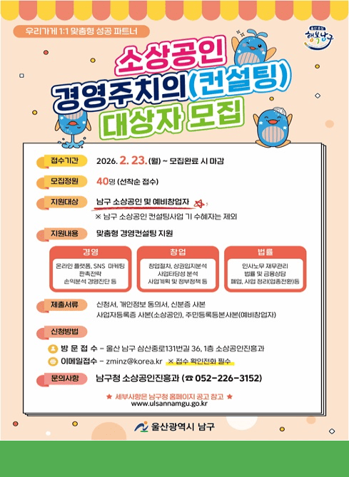 소상공인 경영주치의(컨설팅) 대상자 모집

신청기간: 2. 23. (월) ~ 선착순 완료 시 마감

신청인원: 40명(선착순 모집)

지원대상 : 남구 소상공인 및 예비창업자(남구 소상공인 컨설팅사업 기 수혜자는 제외)

지원내용: 온·오프라인 마케팅, 경영진단 등
   - 경영 : 온라인플랫폼, SNS마케팅 판촉전략 손익분석 경영진단 등 
    - 창업 : 창업절차, 상권입지분석, 사업타당성 분석, 사업계획 및 정부정책 등
     - 법률 : 인사노무 재무관리, 법률 및 금융상담, 폐업 사업정리(업종전환) 등

신청방법
  ·방문접수: 울산 남구 삼산중로131번길 36, 1층 소상공인진흥과
  ·이메일접수: zminz@korea.kr ※ 접수확인 전화 필수

제출서류 : 신청서, 개인정보동의서, 신분증사본, 사업자등록증사본(소상공인), 주민등록등본사본(예비창업자)

문 의 처: 남구청 소상공인진흥과 052-226-3152

세부사항은 남구청 홈페이지 공고 참고
www.ulsannamgu.go.kr
울산광역시 남구