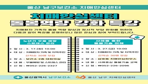 울산남구보건소 치매안심센터 돌봄역량강화특강

치매환자 가족의 돌봄 역량 향상과 정서적 부담 완화를 위하여 다음과 같이 특강을 운영하오니 많은 관심과 참여 부탁드립니다.

1. 노년기 우울 예방과 스트레스 관리 특강
 ？ 일 시: 2026. 3. 17.(화) 10:00
 ？ 장 소: 남구보건소 2층 대회의실
 ？ 주 제: 노년기 우울 예방 및 스트레스 관리
 ？ 대 상: 치매환자 가족 및 지역주민(선착순 30명 모집)
 ？ 신 청: ☎052-226-2327

2. 사례 중심 돌봄기술 특강
 ？ 일 시: 2026. 3. 27.(금) 10:00
 ？ 장 소: 삼호동 치매안심하우스 교육장
 ？ 주 제: 사례 중심 돌봄기술 교육
 ？ 대 상: 치매환자 가족 및 지역주민(선착순 30명 모집)
 ？ 신 청: ☎052-226-2096

울산광역시 남구보건소 
울산 남구 치매안심센터