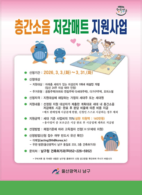 ○ 신청기간: 2026. 3. 3. ~ 3. 31.

○ 지원세대: 57세대
    - 지원대상: 아래층 세대가 있는 미성년자 1자녀 이상 가정(임신 24주 이상 태아 인정)
    - 주거유형: 공동주택(아파트, 연립주택, 다세대주택), 다가구주택, 오피스텔

○ 신청자격: 지원대상에 해당하는 가정의 세대주 또는 세대원 

○ 지원내용: 선정된 지원 대상자가 제출한 계획대로 세대 내 층간소음 저감매트 시공·완료 후 분담 비율에 따른 비용 지급
                        (매트 판매업체 시공분에 한함, 신청인 스스로 시공하는 경우 제외)

○  지원금액: 매트 시공비 지원 (세대 기준 사업비의 70%, 세대 당 최대 140만원)
                         (총사업비 중 보조금은 시공 완료 후 시공업체 계좌로 지급됨)
○ 선정방법
    - 신청 기간 내 대상자 수 초과 시→ 채점기준에 따라 대상자 선정
    - 신청 기간 내 대상자 수 미달 시→ 연중 대상자 선정

○ 신청방법 : 이메일(acting29@korea.kr), 우편·방문(울산광역시 남구 돋질로 233, 2층 건축허가과) 신청 접수 여부 반드시 유선 확인

○ 문의처: 남구청 건축허가과

구비서류 등 자세한 내용은 남구청 홈페이지 신청 공고문을 확인하여 주시기 바랍니다.
