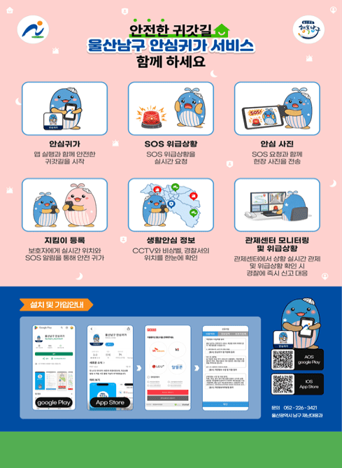 안전한 귀갓길 울산남구 안심귀가 서비스 함께 하세요
안심귀가 - 앱 실행과 함께 안전한 귀갓길을 시작
SOS 위급상황 - SOS 위급상황을 실시간 요청
안심 사진 - SOS 요청과 함께 현장 사진을 전송
지킴이 등록 - 보호자에게 실시간 위치와 SOS 알림을 통해 안전 귀가
생활안심 정보 - CCTV와 비상벨, 경찰서의 위치를 한눈에 확인
관제센터 모니터링 및 위급상황 - 관제센터에서 상황 실시간 관제 및 위급상황 확인 시 경찰에 즉시 신고 대응
설치 및 가입안내 : 구글플레이 / 앱스토어 '울산남구 안심귀가' 앱 

문의 052-226-3421
울산광역시 남구 재난대응과