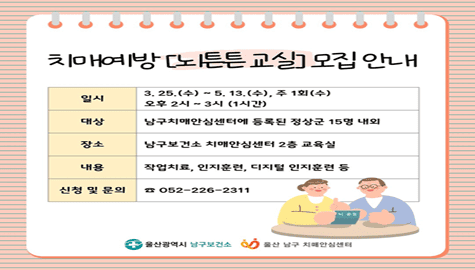 치매예방 [뇌튼튼 교실] 모집 안내
일시 : 3.25.(수)~5.13.(수), 주1회(수) 오후 2시~3시(1시간)
대상 : 남구치매안심세네터에 등록된 정상군 15명 내외
장소 : 남구보건소 치매안심센터 2층 교육실
내용 : 작업치료, 인지훈련, 디지털인지훈련 등
신청및문의 : 052-226-2311
울산광역시 남구보건소
울산 남구 치매안심센터