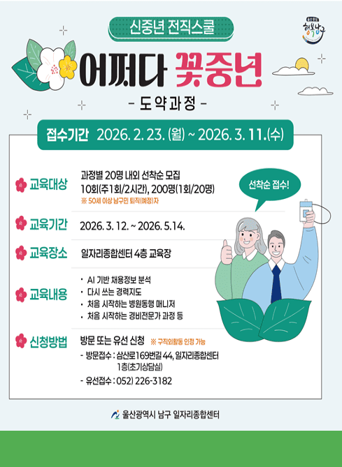 ○ 2026년 어쩌다 꽃중년 신중년 전직스쿨 도약과정
○ 교육기간: 2026. 3. 12.(목) ~ 5. 14.(목) 10:00-12:00 / 14:00~16:00
○ 장    소: 남구 일자리종합센터 4층 교육장
○ 대    상: 남구지역 50세이상 퇴직(예정)자 20명(각 과정당), 10회(주1회/2시간), 200명(1회/20명)
○ 내    용
    - AI(인공지능)으로 스마트하게 채용 정보 분석하기, 다시 쓰는 경력지도,
       직업이해(병원동행매니저, 청소전문가 , 경비전문가, 유튜버, 정원전문가 등)
○ 신청방법: 방문 신청 및 전화 신청(선착순 모집, 구직외활동 인정 가능)
    - 방문접수 : 삼산로169번길 44, 일자리종합센터 1층(초기상담실)
     - 유선접수 : 052)226-3182
○  문    의: 일자리청년과(052-226-3182, 3190)