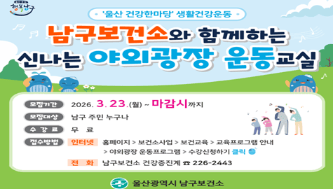 울산 건강한마당 생활건강운동

남구보건소와 함께하는
신나는 야외광장 운동교실

모집기간
2026. 3.23.(월) ~ 마감시까지

모집대상
남구 주민 누구나

수 강 료
무료

접수방법
인터넷
홈페이지 > 보건소사업 > 보건교육 > 교육프로그램 안내

야외광장 운동프로그램 > 수강신청하기 클릭

전 화
남구보건소 건강증진계 ☎ 226-2443

울산광역시 남구보건소