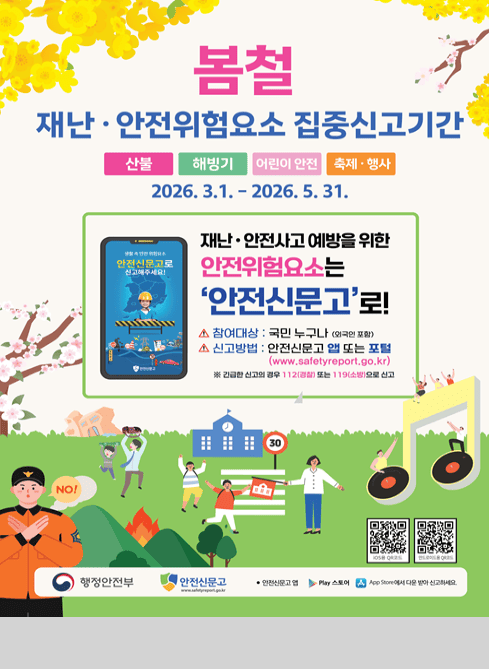 봄철
재난·안전위험요소 집중신고기간

산불 · 해빙기 · 어린이 안전 · 축제·행사

2026. 3. 1. ~ 2026. 5. 31.

재난·안전사고 예방을 위한
안전위험요소는
‘안전신문고’로!

△ 참여대상 : 국민 누구나 (외국인 포함)
△ 신고방법 : 안전신문고 앱 또는 포털

(www.safetyreport.go.kr)

※ 긴급한 신고의 경우 112(경찰) 또는 119(소방)으로 신고
행정안전부
안전신문고

Play 스토어 / App Store 에서 다운 받아 신고하세요.