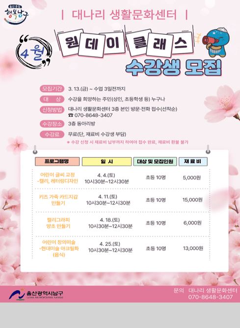 대나리 생활문화센터
“4월” 원데이 클래스 수강생 모집

모집기간
3. 13.(금) ~ 수업 3일전까지

대상
수강을 희망하는 주민(성인, 초등학생 등) 누구나

신청방법
대나리 생활문화센터 3층 본인 방문·전화 접수(선착순)
☎ 070-8648-3407

수강장소
3층 동아리방

수강료
무료(단, 재료비 수강생 부담)
※ 수강 신청 시 재료비 납부까지 하여야 접수 완료, 재료비 환불 불가

프로그램명 / 일시 / 대상 및 모집인원 / 재료비

어린이 글씨 교정 - 캘리, 레터링디자인
4. 4.(토) 10시30분~12시30분
초등 10명 / 5,000원

키즈 가족 카드지갑 만들기
4. 11.(토) 10시30분~12시30분
초등 10명 / 15,000원

캘리그라피 양초 만들기
4. 18.(토) 10시30분~12시30분
초등 10명 / 6,000원

어린이 창의미술 - 현대미술 아크릴화(음식)
4. 25.(토) 10시30분~12시30분
초등 10명 / 13,000원

울산광역시 남구
문의 대나리 생활문화센터 070-8648-3407