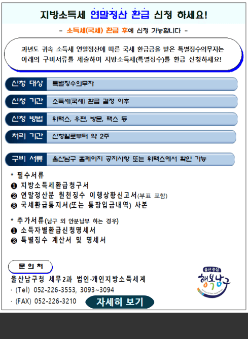 지방소득세 환급신청 환급 신청 하세요!

소득세(국세) 환급 후 신청 가능합니다.

과년도 귀속 소득세 연말정산에 따른 국세 환급금을 받은 특별징수의무자는
아래의 구비서류를 제출하여 지방소득세(특별징수)를 환급 신청하세요!

신청 대상
특별징수의무자

신청 기간
소득세(국세) 환급 결정 이후

신청 방법
위택스, 우편, 방문, 팩스 등

처리 기간
신청일로부터 약 2주

구비 서류
울산남구 홈페이지 공지사항 또는 위택스에서 확인 가능

필수서류

지방소득세 환급 청구서

연말정산분 원천징수 이행상황신고서(부표 포함)

국세환급통지서(또는 통장입금내역) 사본

추가서류(납부자와 안분납부 하는 경우)

소득자별 환급금신청 명세서

특별징수 계산서 및 명세서

문의처
울산남구청 세무2과 법인·개인지방소득세계
(Tel) 052-226-3553, 3093~3094
(FAX) 052-226-3210

자세히 보기