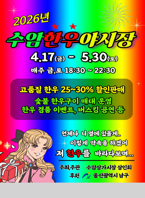 2026년
수암한우야시장

4.17(금) - 5.30(토)
매주 금,토 18:30 ~ 22:30

고품질 한우 25~30% 할인판매
숯불 한우구이 매대 운영
한우 경품 이벤트, 버스킹 공연 등

언제나 니 옆에 있을게..
이렇게 약속을 하겠어
저 한우를 바라다보며...

주최·주관 수암상가시장 상인회
후원 울산광역시 남구