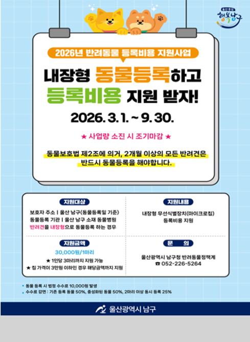2026년 반려동물 등록비용 지원사업

내장형 동물등록하고
등록비용 지원 받자!

2026. 3. 1. ~ 9. 30.
★ 사업량 소진 시 조기마감 ★

동물보호법 제2조에 의거, 2개월 이상의 모든 반려견은
반드시 동물등록을 해야합니다.

[지원대상]
보호자 주소지 울산 남구(동물등록일 기준)
동물등록 기간 내 울산 남구 소재 동물병원에서
반려견을 내장형으로 동물등록 하는 경우

[지원내용]
내장형 무선식별장치(마이크로칩)
등록비용 지원

[지원금액]
30,000원/1마리
※ 1인당 3마리까지 지원 가능
★ 한 가정이 3마리 이상인 경우 해당금액까지 지원

[문의]
울산광역시 남구청 반려동물정책계
☎ 052-226-5264

※ 동물등록 시 수수료 10,000원 별도
※ 수수료 감면: 기초 등록 시 50%, 중성화된 동물 50%, 2마리 이상 동시 등록 시 25%

울산광역시 남구