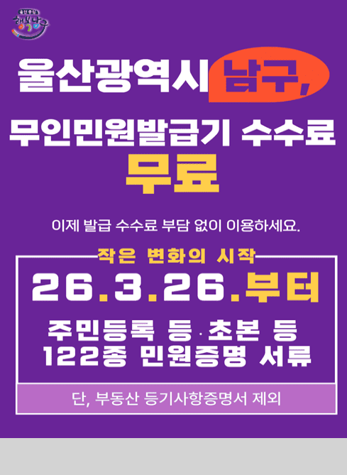 울산광역시 남구, 무인민원발급기 수수료 무료
이제 발급 수수료 부담 없이 이용하세요.

작은 변화의 시작
26. 3. 26. 부터
주민등록 등.초본 등 122종 민원증명 서류
단, 부동산 등기사항증명서 제외