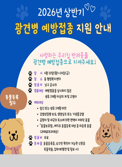 2026년 상반기
광견병 예방접종 지원 안내

사랑하는 우리집 반려동물
광견병 예방접종으로 지켜주세요!

일 시
4월 20일(월) ~ 24일(금)

장 소
동 행정복지센터

접종자
남구 공수의

접종대상
예방접종을 실시하지 않은
생후 3개월 이상의 개 및 고양이

제외대상
？ 임신 또는 생후 3개월 미만
？ 감염성질병 보유, 영양실조 또는 기생충 감염
？ 공격이 및 제압이 불가능하여 면역이 저하된 동물
？ 동물보호법 제15조 동물등록 대상 중 미등록 동물 (견에만 부과대상)

접종비
무료

준비물
동물등록증, 남구민 확인이 가능한 신분증
목줄착용, 입마개(맹견 및 필요 시)

※ 동물등록 필수