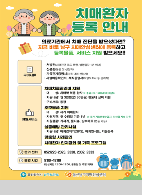 치매환자 등록 안내

의료기관에서 치매 진단을 받으셨다면?
지금 바로 남구 치매안심센터에 등록하고
등록물품, 서비스 지원 받으세요!!

[구비서류]
？ 처방전(치매진단 코드 포함, 발행일자 1년 이내)
？ 신분증(본인 및 신청자)
？ 가족관계증명서(가족 대리 신청 시)
？ 시설이용확인서, 재직증명서(요양보호사 등 관계자)

[지원서비스]

■ 치매치료관리비 지원
？ 대상: 치매약 복용 환자 ※ 중위소득 120% 이하 해당 시
？ 지원내용: 월 3만원(연 36만원) 한도 내 실비 지원
？ 구비서류: 통장

■ 조호물품 지원
？ 대상: 재가 치매환자
？ 지원기간: 첫 수령일 기준 1년 ※ 재가 기준(생활수급자, 차상위 지속 지원)
？ 지원물품: 기저귀, 물티슈, 방수패드 (변동 가능)

■ 실종예방 관리사업
？ 지원내용: 배회감지기(GPS), 배회인식표, 지문등록

■ 맞춤형 사례관리
치매환자 인지강화 및 가족 프로그램

[문의 전화]
052)226-2323, 2330, 2332, 2333

[운영 시간]
9:00~18:00
(점심시간 12:00~13:00, 공휴일 및 주말 제외)

울산광역시 남구보건소
울산남구치매안심센터