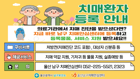 치매환자 등록 안내

의료기관에서 치매 진단을 받으셨다면?
지금 바로 남구 치매안심센터에 등록하고 등록물품, 서비스 지원 받으세요!!

구비서류 : 처방전(치매진단 코드 포함), 대상자 신분증 등
제공서비스 : 치매 약값 지원, 기저귀 등 물품 지원, 실종예방 등
문의 : 울산 남구 치매안심센터 052-225-5521, 2323

울산광역시 남구보건소
울산남구치매안심센터