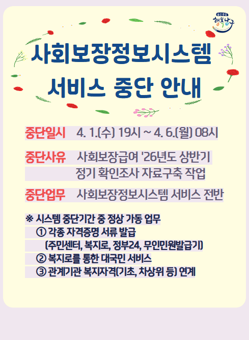 사회보장정보시스템 서비스 중단 안내

중단일시 : 4. 1.(수) 19시~4.6.(월) 08시
중단사유 : 사회보장급여 '26년도 상반기 정기 확인조사 자료구축 작업
중단업무 : 사회보장정보시스템 서비스 전반

※ 시스템 중단기간 중 정상 가동 업무
① 각종 자격증명 서류 발급(주민센터, 복지로, 정부24, 무인민원발급기)
② 복지로를 통한 대국민 서비스
③ 관계기관 복지자격(기초 차상위 등) 연계