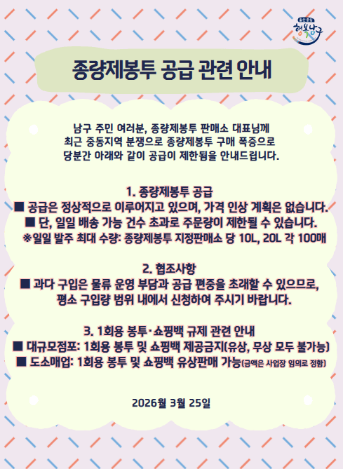 -종량제봉투 공급 관련 안내-

남구 주민 여러분, 종량제봉투 판매소 대표님께
최근 중동지역 분쟁으로 종량제봉투 구매 폭증으로 
당분간 아래와 같이 공급이 제한됨을 안내드립니다.

1. 종량제봉투 공급
 - 공급은 정상적으로 이루어지고 있으며, 가격 인상 계획은 없습니다.
 - 단, 일일 배송 가능 건수 초과로 주문량이 제한될 수 있습니다.
   ※일일 발주 최대 수량: 종량제봉투 지정판매소 당 10L, 20L 각 100매
2. 협조사항
 - 과다 구입은 물류 운영 부담과 공급 편중을 초래할 수 있으므로, 
   평소 구입량 범위 내에서 신청하여 주시기 바랍니다.
3. 1회용 봉투·쇼핑백 규제 관련 안내
 - 대규모점포: 1회용 봉투 및 쇼핑백 제공금지(유상, 무상 모두 불가능)
 - 도소매업: 1회용 봉투 및 쇼핑백 유상판매 가능(금액은 사업장 임의로 정함)

2026월 3월 25일