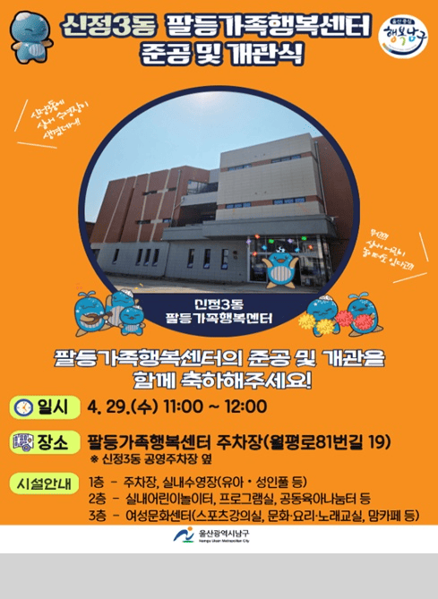 신정3동 팔등가족행복센터 준공 및 개관식

신정3동에 실내 수영장이 생겼대! (손글씨 문구)

신정3동
팔등 가족행복센터

뭐?
실내 어린이 놀이터도 있다고?!(손글씨 문구)

팔등가족행복센터의 준공 및 개관을 함께 축하해주세요!

일시
4. 29.(수) 11:00 ~ 12:00

장소
팔등가족행복센터 주차장 (월평로81번길 19)
※ 신정3동 공영주차장 옆

시설안내
1층 - 주차장, 실내수영장(유아·성인풀 등)
2층 - 실내어린이놀이터, 프로그램실, 공동육아나눔터 등
3층 - 여성문화센터(스포츠강의실, 문화·요리·노래교실, 맘카페 등)

울산광역시 남구
Namgu Ulsan Metropolitan City